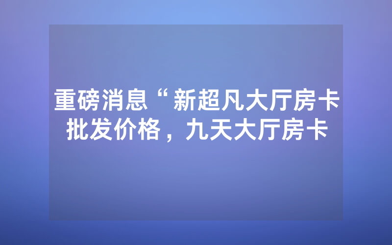 重磅消息“新超凡大厅房卡批发价格，九天大厅房卡