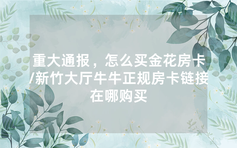 重大通报，怎么买金花房卡/新竹大厅牛牛正规房卡链接在哪购买