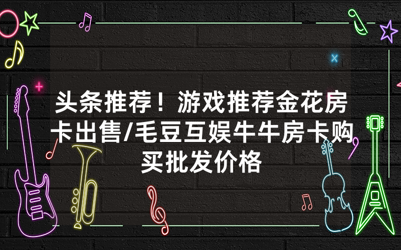 头条推荐！游戏推荐金花房卡出售/毛豆互娱牛牛房卡购买批发价格