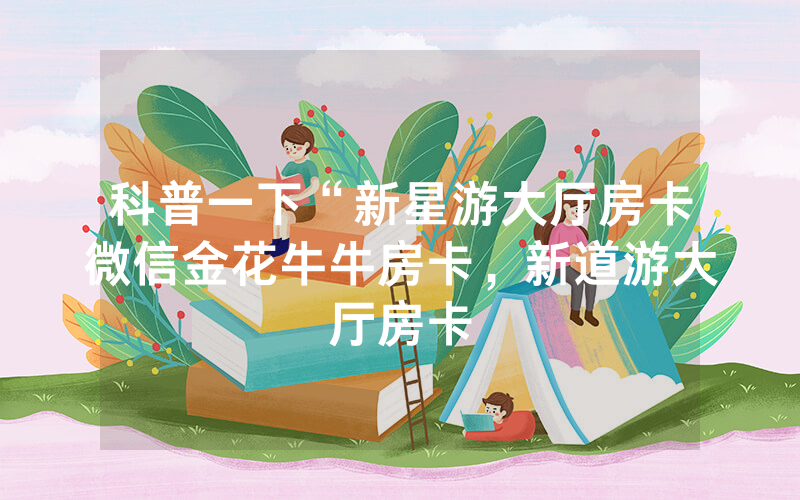 科普一下“新星游大厅房卡微信金花牛牛房卡，新道游大厅房卡