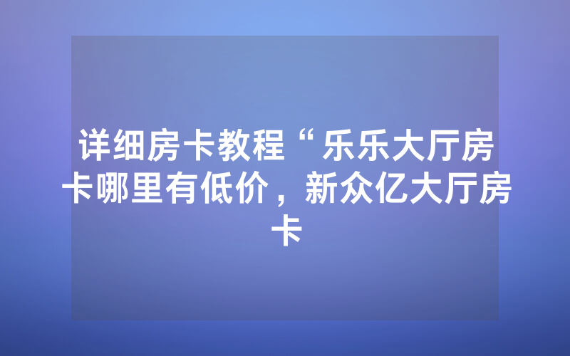 详细房卡教程“乐乐大厅房卡哪里有低价，新众亿大厅房卡