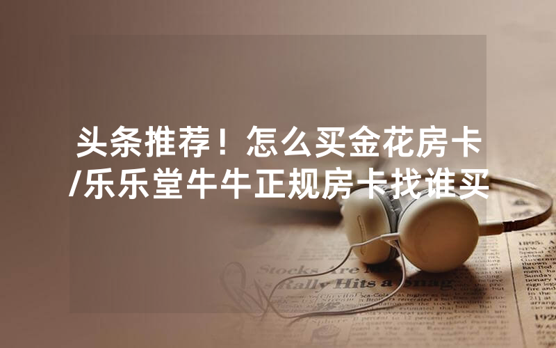 头条推荐！怎么买金花房卡/乐乐堂牛牛正规房卡找谁买