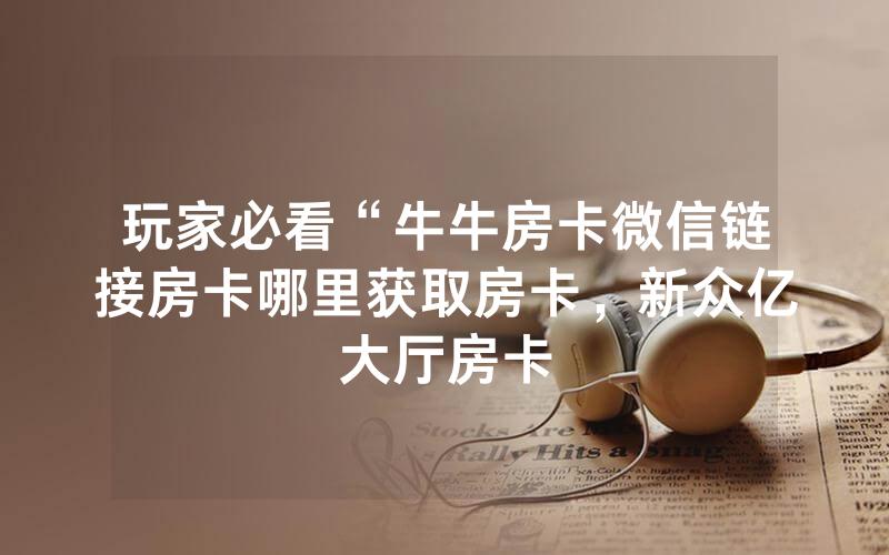 玩家必看“牛牛房卡微信链接房卡哪里获取房卡，新众亿大厅房卡