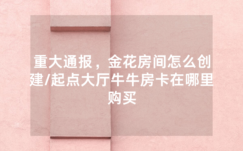 重大通报，金花房间怎么创建/起点大厅牛牛房卡在哪里购买
