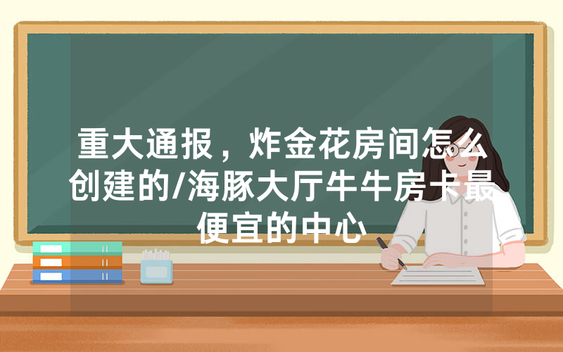 重大通报，炸金花房间怎么创建的/海豚大厅牛牛房卡最便宜的中心