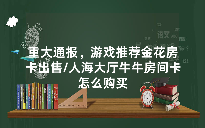 重大通报，游戏推荐金花房卡出售/人海大厅牛牛房间卡怎么购买