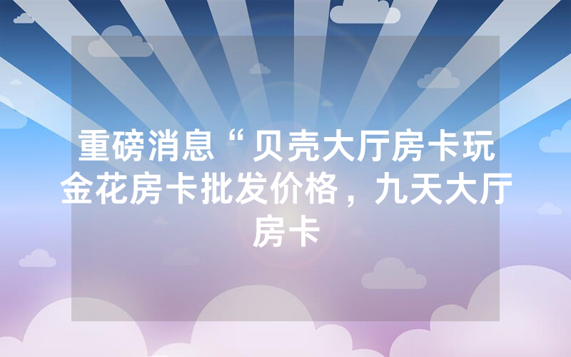 重磅消息“贝壳大厅房卡玩金花房卡批发价格，九天大厅房卡