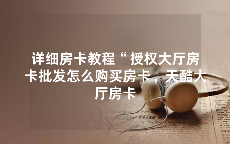 详细房卡教程“授权大厅房卡批发怎么购买房卡，天酷大厅房卡