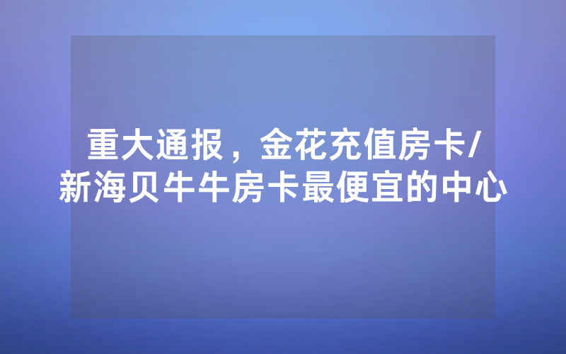 重大通报，金花充值房卡/新海贝牛牛房卡最便宜的中心