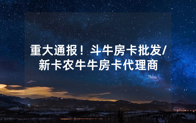 重大通报！斗牛房卡批发/新卡农牛牛房卡代理商