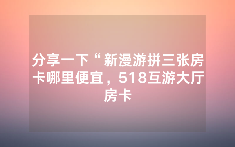 分享一下“新漫游拼三张房卡哪里便宜，518互游大厅房卡
