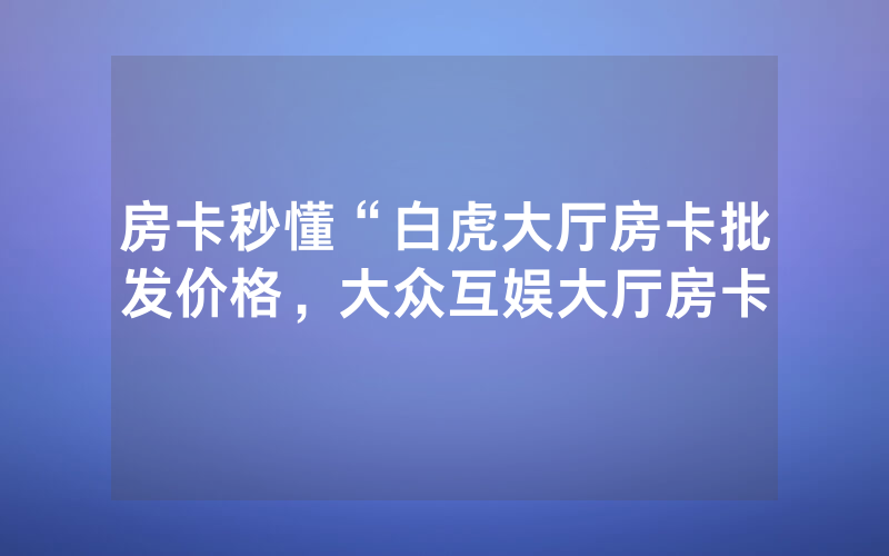 房卡秒懂“白虎大厅房卡批发价格，大众互娱大厅房卡