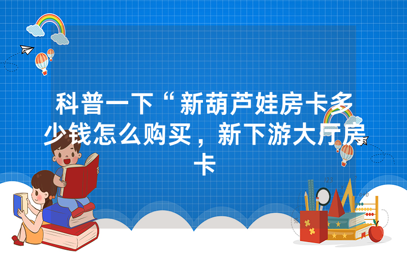 科普一下“新葫芦娃房卡多少钱怎么购买，新下游大厅房卡