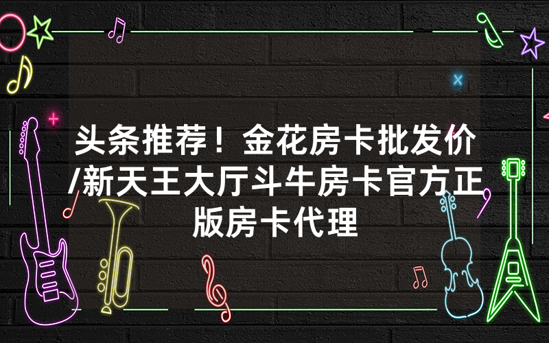 头条推荐！金花房卡批发价/新天王大厅斗牛房卡官方正版房卡代理