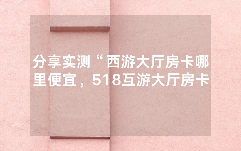 分享实测“西游大厅房卡哪里便宜，518互游大厅房卡