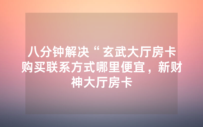 八分钟解决“玄武大厅房卡购买联系方式哪里便宜，新财神大厅房卡