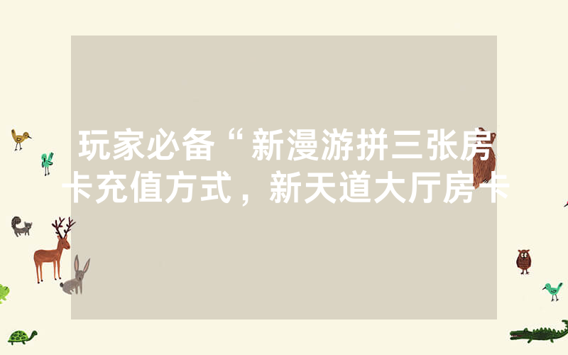 玩家必备“新漫游拼三张房卡充值方式，新天道大厅房卡
