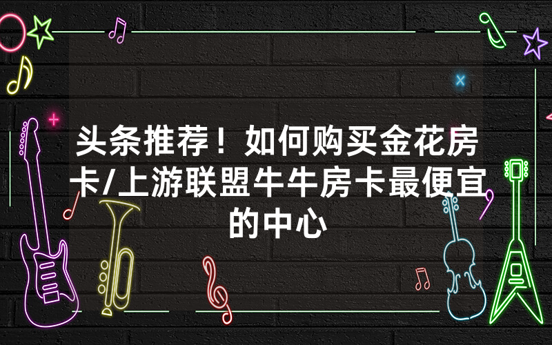 头条推荐！如何购买金花房卡/上游联盟牛牛房卡最便宜的中心