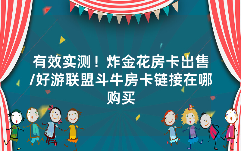 有效实测！炸金花房卡出售/好游联盟斗牛房卡链接在哪购买