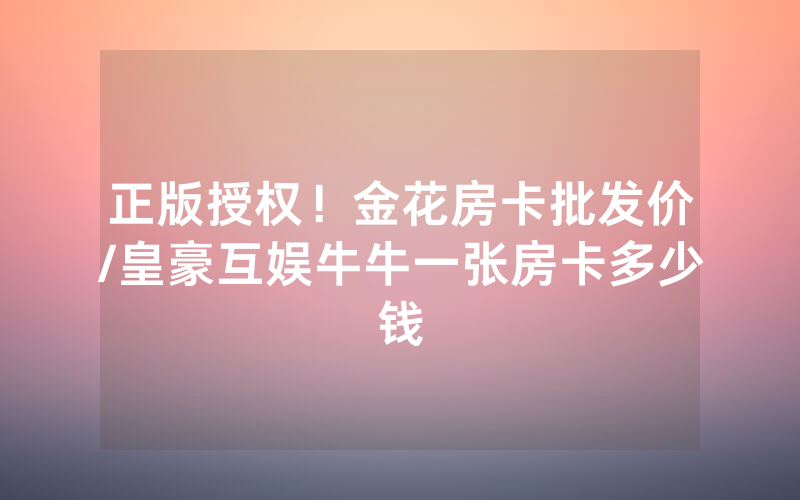 正版授权！金花房卡批发价/皇豪互娱牛牛一张房卡多少钱