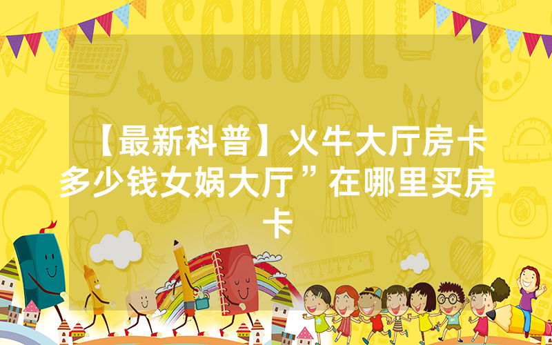 【最新科普】火牛大厅房卡多少钱女娲大厅”在哪里买房卡