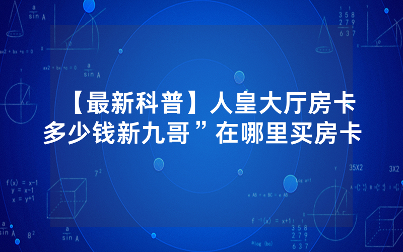 【最新科普】人皇大厅房卡多少钱新九哥”在哪里买房卡