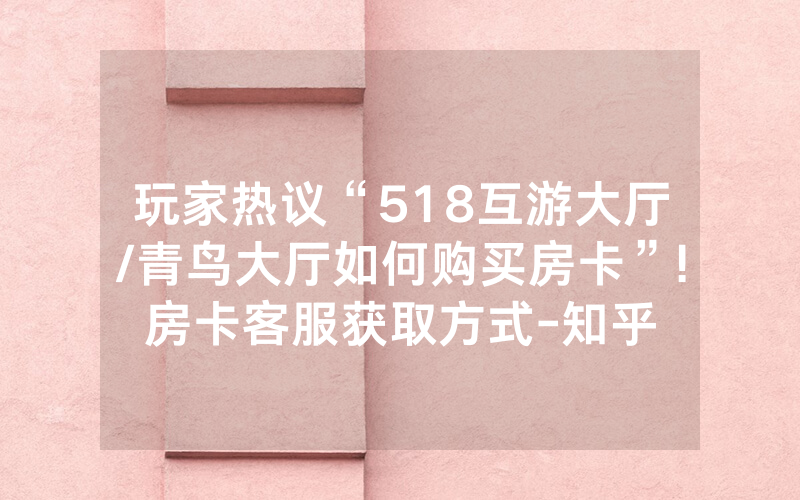 玩家热议“518互游大厅/青鸟大厅如何购买房卡”!房卡客服获取方式-知乎