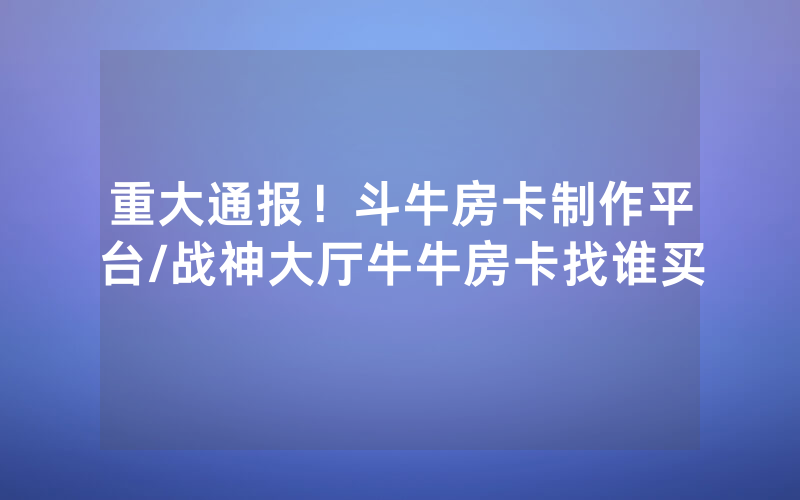 重大通报！斗牛房卡制作平台/战神大厅牛牛房卡找谁买