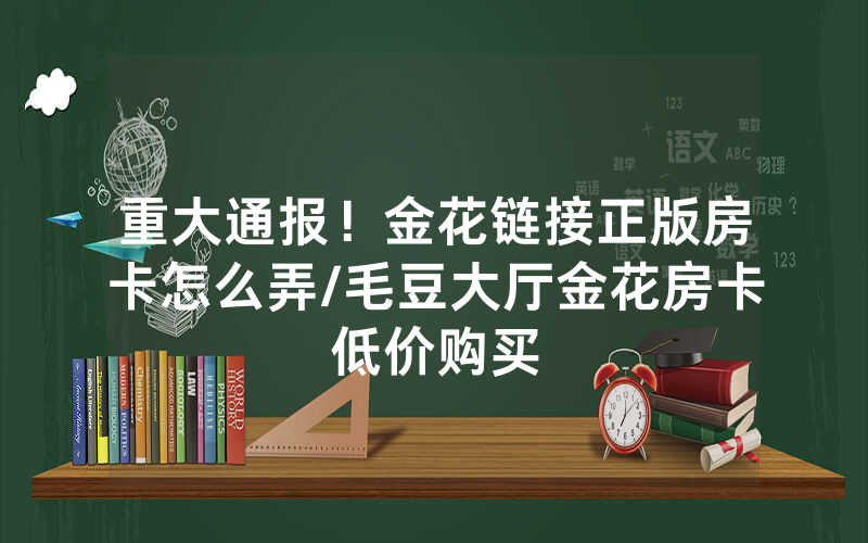 重大通报！金花链接正版房卡怎么弄/毛豆大厅金花房卡低价购买