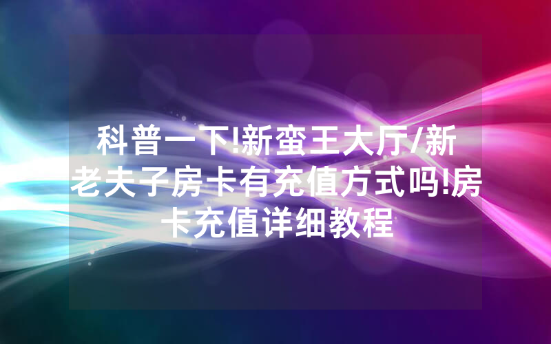 科普一下!新蛮王大厅/新老夫子房卡有充值方式吗!房卡充值详细教程