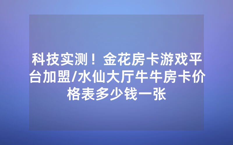 科技实测！金花房卡游戏平台加盟/水仙大厅牛牛房卡价格表多少钱一张