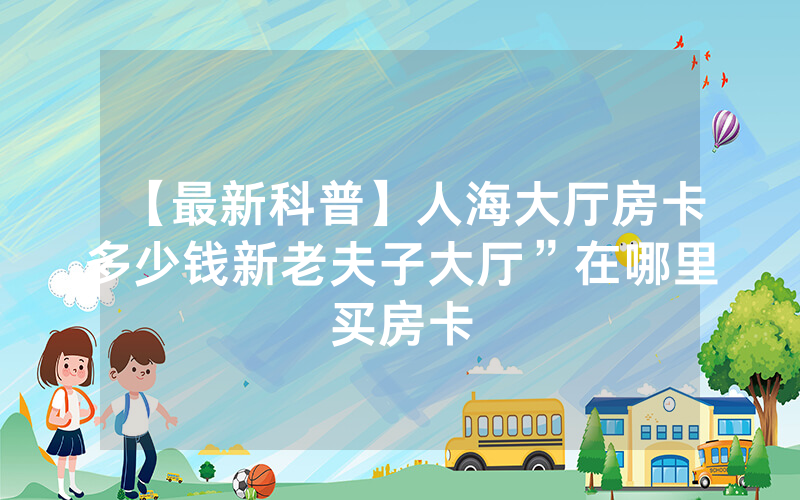 【最新科普】人海大厅房卡多少钱新老夫子大厅”在哪里买房卡
