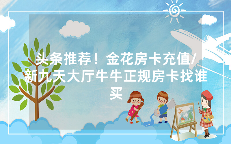 头条推荐！金花房卡充值/新九天大厅牛牛正规房卡找谁买