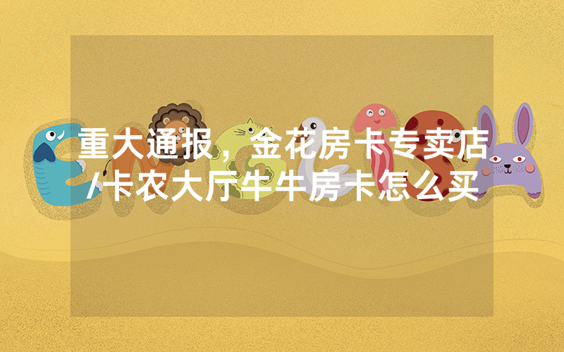 重大通报，金花房卡专卖店/卡农大厅牛牛房卡怎么买