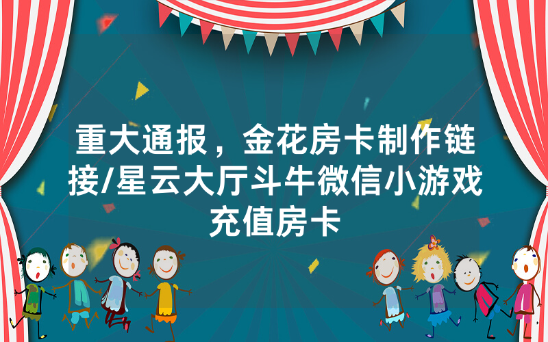 重大通报，金花房卡制作链接/星云大厅斗牛微信小游戏充值房卡