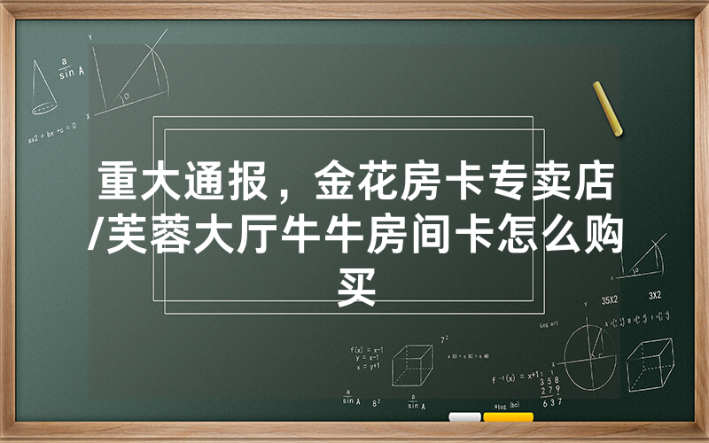 重大通报，金花房卡专卖店/芙蓉大厅牛牛房间卡怎么购买