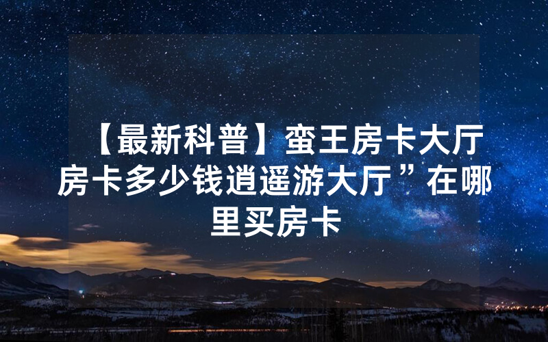 【最新科普】蛮王房卡大厅房卡多少钱逍遥游大厅”在哪里买房卡
