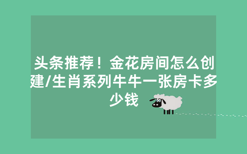 头条推荐！金花房间怎么创建/生肖系列牛牛一张房卡多少钱