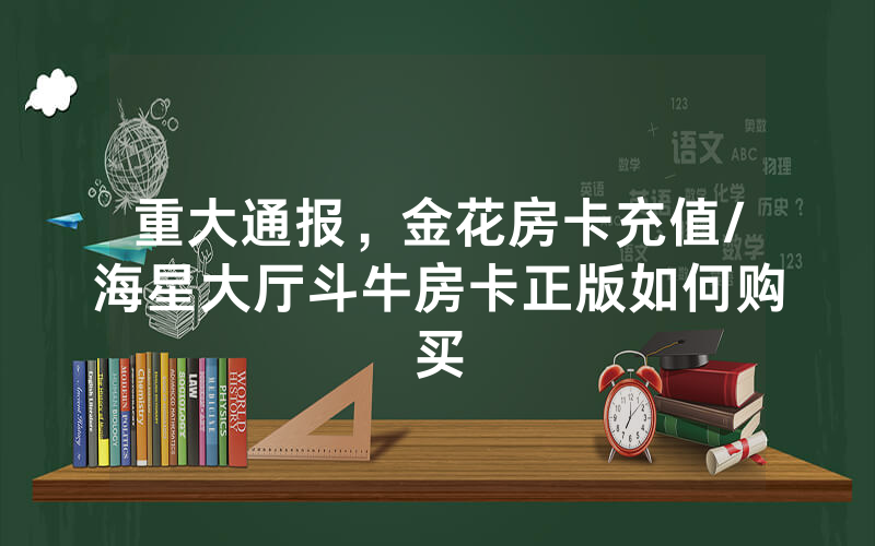 重大通报，金花房卡充值/海星大厅斗牛房卡正版如何购买