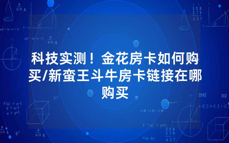 科技实测！金花房卡如何购买/新蛮王斗牛房卡链接在哪购买