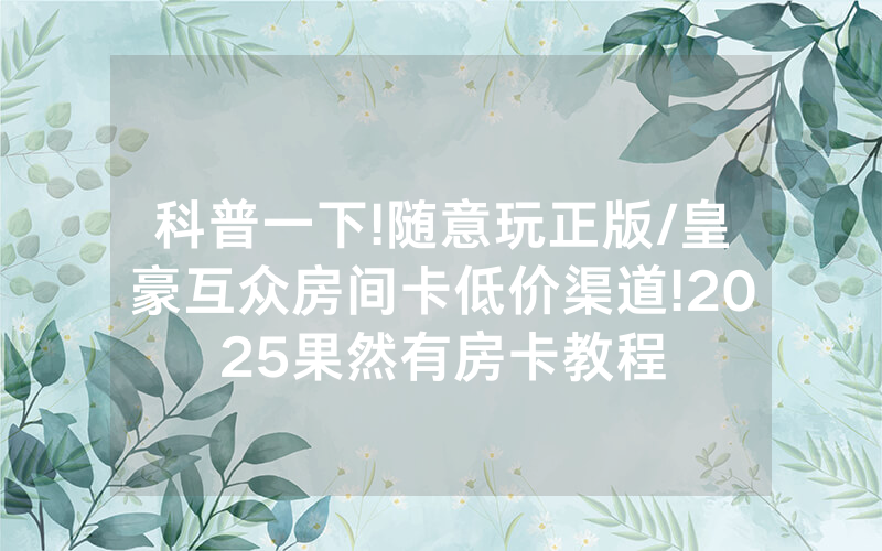 科普一下!随意玩正版/皇豪互众房间卡低价渠道!2025果然有房卡教程