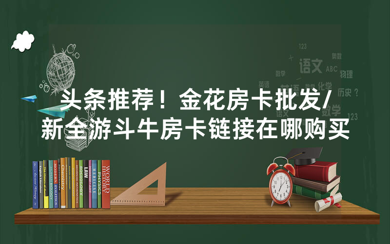 头条推荐！金花房卡批发/新全游斗牛房卡链接在哪购买