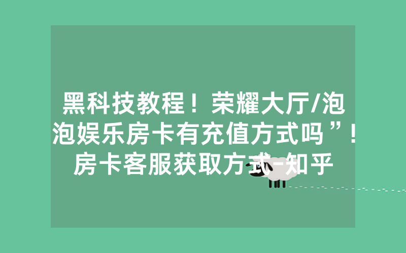 黑科技教程！荣耀大厅/泡泡娱乐房卡有充值方式吗”!房卡客服获取方式-知乎