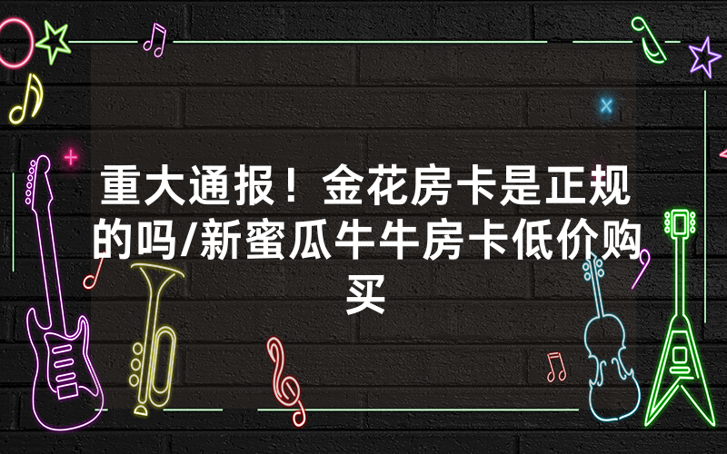 重大通报！金花房卡是正规的吗/新蜜瓜牛牛房卡低价购买
