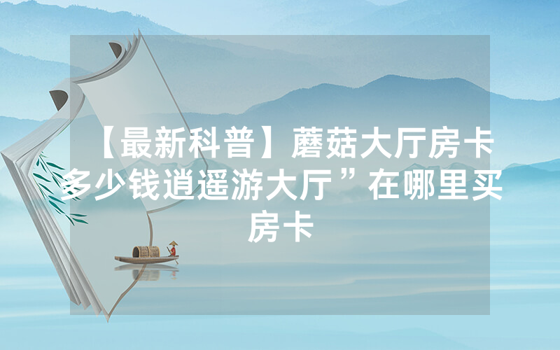 【最新科普】蘑菇大厅房卡多少钱逍遥游大厅”在哪里买房卡
