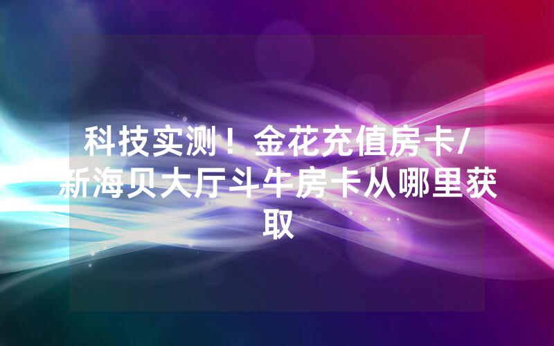科技实测！金花充值房卡/新海贝大厅斗牛房卡从哪里获取