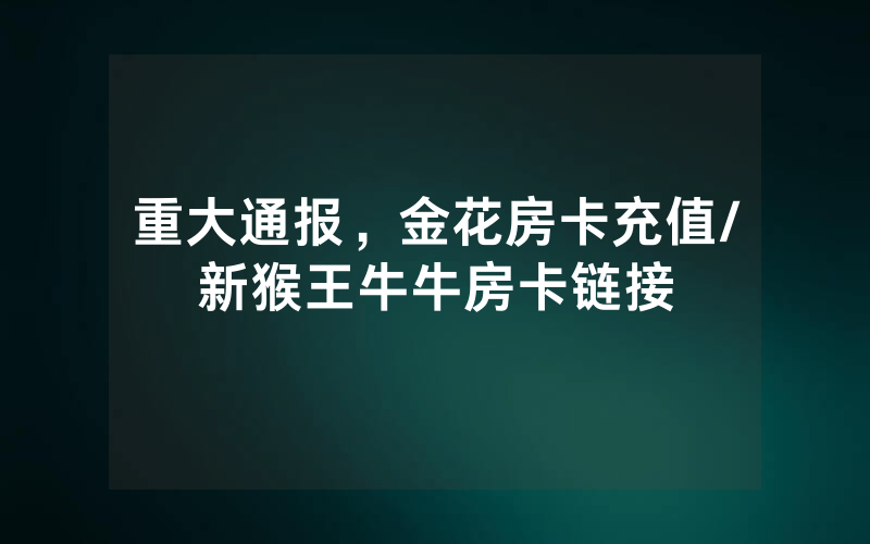 重大通报，金花房卡充值/新猴王牛牛房卡链接