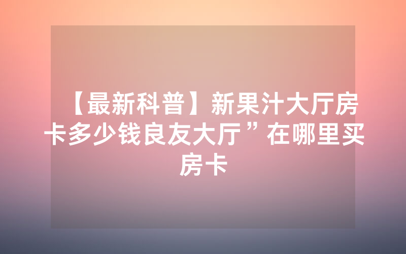 【最新科普】新果汁大厅房卡多少钱良友大厅”在哪里买房卡