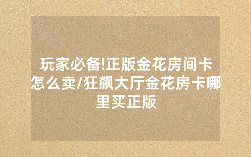 玩家必备!正版金花房间卡怎么卖/狂飙大厅金花房卡哪里买正版