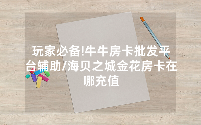 玩家必备!牛牛房卡批发平台辅助/海贝之城金花房卡在哪充值